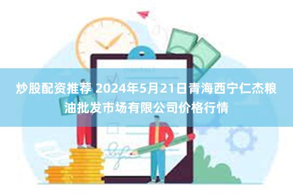 炒股配资推荐 2024年5月21日青海西宁仁杰粮油批发市场有