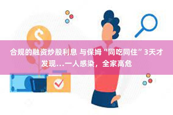 合规的融资炒股利息 与保姆“同吃同住”3天才发现…一人感染，全家高危