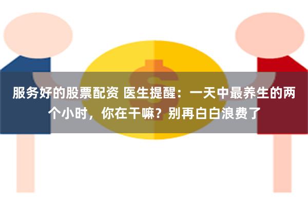 服务好的股票配资 医生提醒：一天中最养生的两个小时，你在干嘛？别再白白浪费了