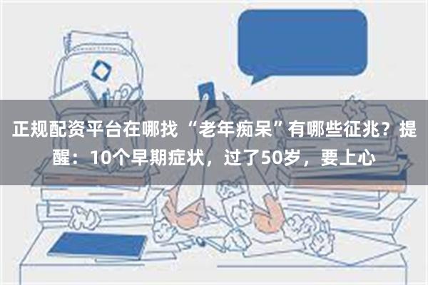 正规配资平台在哪找 “老年痴呆”有哪些征兆？提醒：10个早期症状，过了50岁，要上心