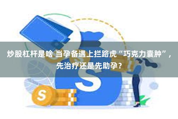 炒股杠杆是啥 当孕备遇上拦路虎“巧克力囊肿”，先治疗还是先助孕？