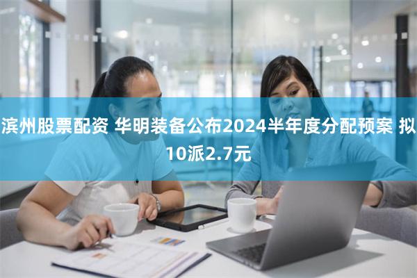 滨州股票配资 华明装备公布2024半年度分配预案 拟10派2.7元